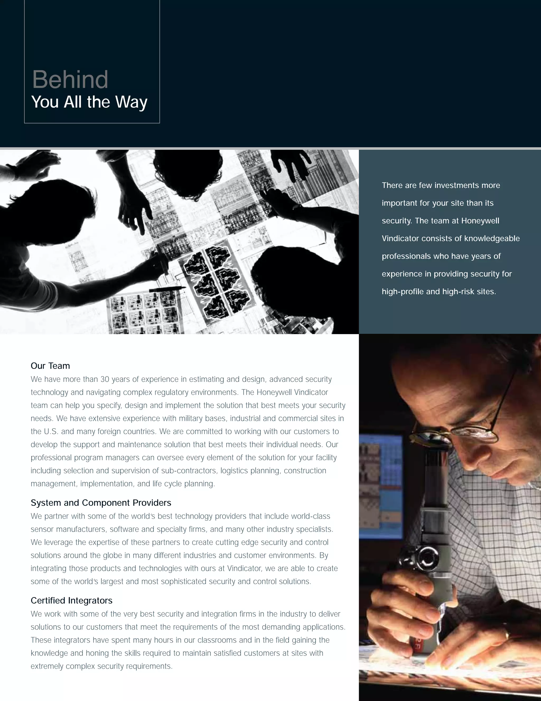 Behind
You All the Way



                                                                                               There are few investments more

                                                                                               important for your site than its

                                                                                               security. The team at Honeywell

                                                                                               Vindicator consists of knowledgeable

                                                                                               professionals who have years of

                                                                                               experience in providing security for

                                                                                               high-profile and high-risk sites.




Our Team
We have more than 30 years of experience in estimating and design, advanced security
technology and navigating complex regulatory environments. The Honeywell Vindicator
team can help you specify, design and implement the solution that best meets your security
needs. We have extensive experience with military bases, industrial and commercial sites in
the U.S. and many foreign countries. We are committed to working with our customers to
develop the support and maintenance solution that best meets their individual needs. Our
professional program managers can oversee every element of the solution for your facility
including selection and supervision of sub-contractors, logistics planning, construction
management, implementation, and life cycle planning.

System and Component Providers
We partner with some of the world’s best technology providers that include world-class
sensor manufacturers, software and specialty firms, and many other industry specialists.
We leverage the expertise of these partners to create cutting edge security and control
solutions around the globe in many different industries and customer environments. By
integrating those products and technologies with ours at Vindicator, we are able to create
some of the world’s largest and most sophisticated security and control solutions.

Certified Integrators
We work with some of the very best security and integration firms in the industry to deliver
solutions to our customers that meet the requirements of the most demanding applications.
These integrators have spent many hours in our classrooms and in the field gaining the
knowledge and honing the skills required to maintain satisfied customers at sites with
extremely complex security requirements.
 