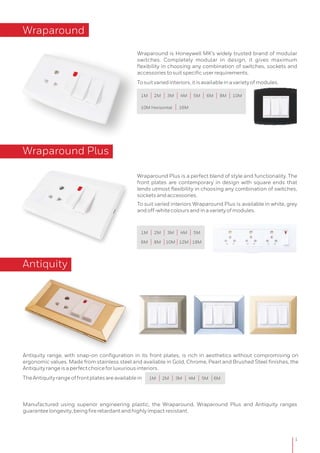 Wraparound
Wraparound Plus is a perfect blend of style and functionality. The
front plates are contemporary in design with square ends that
lends utmost flexibility in choosing any combination of switches,
socketsandaccessories.
To suit varied interiors Wraparound Plus is available in white, grey
andoff-whitecoloursandinavarietyofmodules.
Wraparound Plus
1
Wraparound is Honeywell MK’s widely trusted brand of modular
switches. Completely modular in design, it gives maximum
flexibility in choosing any combination of switches, sockets and
accessoriestosuitspecificuserrequirements.
Tosuitvariedinteriors,itisavailableinavarietyofmodules.
Antiquity
Antiquity range, with snap-on configuration in its front plates, is rich in aesthetics without compromising on
ergonomic values. Made from stainless steel and available in Gold, Chrome, Pearl and Brushed Steel finishes, the
Antiquityrangeisaperfectchoiceforluxuriousinteriors.
TheAntiquityrangeoffrontplatesareavailablein
Manufactured using superior engineering plastic, the Wraparound, Wraparound Plus and Antiquity ranges
guaranteelongevity,beingfireretardantandhighlyimpactresistant.
1M 2M 3M 4M 5M 6M 8M 10M
10M Horizontal 16M
1M 2M 3M 4M 5M
6M 8M 10M 12M 18M
1M 2M 3M 4M 5M 6M
 