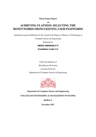 Mtech Semiar Report
on
ACHIEVING FLATNESS: SELECTING THE
HONEYWORDS FROM EXISTING USER PASSWORDS
Submitted in partial fulﬁllment for the Award of the Degree of Masters of Technology in
Computer Science & Engineering
Submitted by
SREYA SRIDHAR P P
(Candidate Code:11)
Under the guidance of
Mrs.Ruksana M Yoonus
Assistant Professor
Department of Computer Science & Engineering
Department of Computer Science and Engineering
COLLEGE OF ENGINEERING & MANAGEMENT PUNNAPRA
KERALA
November 2017
 