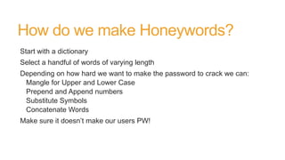 How do we make Honeywords?
Start with a dictionary
Select a handful of words of varying length
Depending on how hard we want to make the password to crack we can:
Mangle for Upper and Lower Case
Prepend and Append numbers
Substitute Symbols
Concatenate Words
Make sure it doesn’t make our users PW!
 