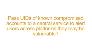 Pass UIDs of known compromised
accounts to a central service to alert
users across platforms they may be
vulnerable?
 