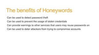 The benefits of Honeywords
Can be used to detect password theft
Can be used to prevent the usage of stolen credentials
Can provide warnings to other services that users may reuse passwords on
Can be used to deter attackers from trying to compromise accounts
 