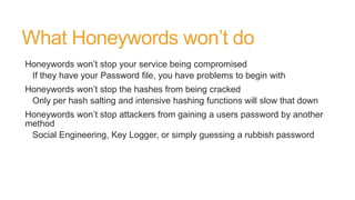 What Honeywords won’t do
Honeywords won’t stop your service being compromised
If they have your Password file, you have problems to begin with
Honeywords won’t stop the hashes from being cracked
Only per hash salting and intensive hashing functions will slow that down
Honeywords won’t stop attackers from gaining a users password by another
method
Social Engineering, Key Logger, or simply guessing a rubbish password
 