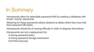 In Summary
Honeywords allow for detectable password theft by seeding a database with
known “wrong” passwords.
Watching for these passwords allows Systems to detect when they have had
their password DB stolen.
Honeywords should be of varying difficulty in order to disguise themselves
Honeywords are not a replacement for:
A strong password policy
A strong password storage mechanism
End Point Security
 