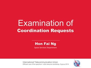 Examination of
Coordination Requests
International Telecommunication Union
Efficient use of the spectrum / orbit resource workshop, Cyprus 2014
Hon Fai Ng
Space Services Department
 