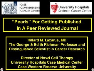 “Pearls” For Getting Published
In A Peer Reviewed Journal
Hillard M. Lazarus, MD
The George & Edith Richman Professor and
Distinguished Scientist in Cancer Research
Director of Novel Cell Therapy
University Hospitals Case Medical Center
Case Western Reserve University
 