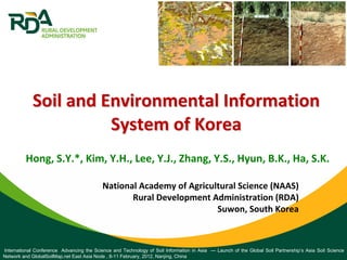Hong, S.Y.*, Kim, Y.H., Lee, Y.J., Zhang, Y.S., Hyun, B.K., Ha, S.K.
Soil and Environmental Information Soil and Environmental Information 
System of KoreaSystem of Korea
International Conference Advancing the Science and Technology of Soil Information in Asia — Launch of the Global Soil Partnership’s Asia Soil Science
Network and GlobalSoilMap.net East Asia Node , 8-11 February, 2012, Nanjing, China
National Academy of Agricultural Science (NAAS)
Rural Development Administration (RDA)
Suwon, South Korea
 