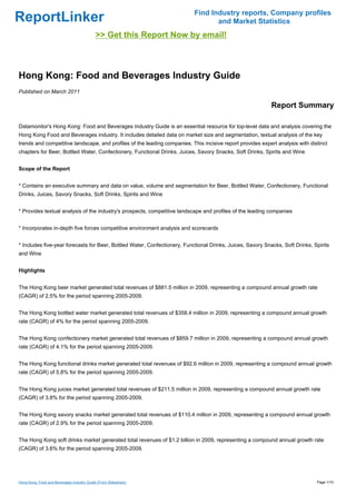 Find Industry reports, Company profiles
ReportLinker                                                                      and Market Statistics
                                            >> Get this Report Now by email!



Hong Kong: Food and Beverages Industry Guide
Published on March 2011

                                                                                                            Report Summary

Datamonitor's Hong Kong: Food and Beverages Industry Guide is an essential resource for top-level data and analysis covering the
Hong Kong Food and Beverages industry. It includes detailed data on market size and segmentation, textual analysis of the key
trends and competitive landscape, and profiles of the leading companies. This incisive report provides expert analysis with distinct
chapters for Beer, Bottled Water, Confectionery, Functional Drinks, Juices, Savory Snacks, Soft Drinks, Spirits and Wine


Scope of the Report


* Contains an executive summary and data on value, volume and segmentation for Beer, Bottled Water, Confectionery, Functional
Drinks, Juices, Savory Snacks, Soft Drinks, Spirits and Wine


* Provides textual analysis of the industry's prospects, competitive landscape and profiles of the leading companies


* Incorporates in-depth five forces competitive environment analysis and scorecards


* Includes five-year forecasts for Beer, Bottled Water, Confectionery, Functional Drinks, Juices, Savory Snacks, Soft Drinks, Spirits
and Wine


Highlights


The Hong Kong beer market generated total revenues of $881.5 million in 2009, representing a compound annual growth rate
(CAGR) of 2.5% for the period spanning 2005-2009.


The Hong Kong bottled water market generated total revenues of $358.4 million in 2009, representing a compound annual growth
rate (CAGR) of 4% for the period spanning 2005-2009.


The Hong Kong confectionery market generated total revenues of $859.7 million in 2009, representing a compound annual growth
rate (CAGR) of 4.1% for the period spanning 2005-2009.


The Hong Kong functional drinks market generated total revenues of $92.6 million in 2009, representing a compound annual growth
rate (CAGR) of 5.8% for the period spanning 2005-2009.


The Hong Kong juices market generated total revenues of $211.5 million in 2009, representing a compound annual growth rate
(CAGR) of 3.8% for the period spanning 2005-2009.


The Hong Kong savory snacks market generated total revenues of $110.4 million in 2009, representing a compound annual growth
rate (CAGR) of 2.9% for the period spanning 2005-2009.


The Hong Kong soft drinks market generated total revenues of $1.2 billion in 2009, representing a compound annual growth rate
(CAGR) of 3.6% for the period spanning 2005-2009.




Hong Kong: Food and Beverages Industry Guide (From Slideshare)                                                                 Page 1/10
 