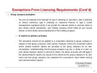 Exemptions From Licensing Requirements (Cont’d)
9
 Group company exemption :
o You are not required to be licensed for type 4 (advising on securities), type 5 (advising
on futures contracts), type 6 (advising on corporate finance) or type 9 (asset
management) regulated activity if you provide the relevant advice or services solely to
your wholly owned subsidiaries, your holding company which holds all your issued
shares, or other wholly owned subsidiaries of that holding company.
 In relation to advisory activities
o The exemption should not be applied to a corporation advising its group company in
respect of that group company’s client assets. However, where the investment advice
and/or related research reports are provided to the group company for its own
consumption, notwithstanding that the group company may rely, in whole or in part, on
such advice/research reports to service its clients, the above exclusion will still apply if
the advice/research reports are issued to the clients by the group company in its own
name and that group company has assessed the corporation’s input before issuing
such advice/research reports.
 
