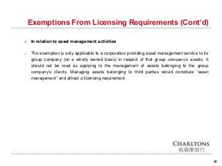 Exemptions From Licensing Requirements (Cont’d)
 In relation to asset management activities
o The exemption is only applicable to a corporation providing asset management service to its
group company (on a wholly owned basis) in respect of that group company’s assets. It
should not be read as applying to the management of assets belonging to the group
company’s clients. Managing assets belonging to third parties would constitute “asset
management” and attract a licensing requirement.
10
 