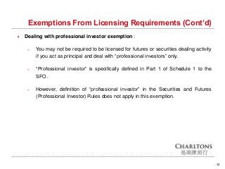Exemptions From Licensing Requirements (Cont’d)
11
 Dealing with professional investor exemption :
o You may not be required to be licensed for futures or securities dealing activity
if you act as principal and deal with “professional investors” only.
o “Professional investor” is specifically defined in Part 1 of Schedule 1 to the
SFO.
o However, definition of “professional investor” in the Securities and Futures
(Professional Investor) Rules does not apply in this exemption.
 