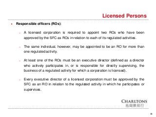 16
Licensed Persons
 Responsible officers (ROs):
o A licensed corporation is required to appoint two ROs who have been
approved by the SFC as ROs in relation to each of its regulated activities.
o The same individual, however, may be appointed to be an RO for more than
one regulated activity.
o At least one of the ROs must be an executive director (defined as a director
who actively participates in, or is responsible for directly supervising, the
business of a regulated activity for which a corporation is licensed).
o Every executive director of a licensed corporation must be approved by the
SFC as an RO in relation to the regulated activity in which he participates or
supervises.
 