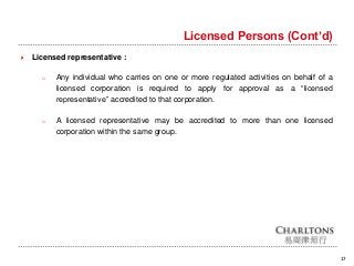 17
Licensed Persons (Cont’d)
 Licensed representative :
o Any individual who carries on one or more regulated activities on behalf of a
licensed corporation is required to apply for approval as a “licensed
representative” accredited to that corporation.
o A licensed representative may be accredited to more than one licensed
corporation within the same group.
 