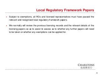 21
Local Regulatory Framework Papers
 Subject to exemptions, all ROs and licensed representatives must have passed the
relevant and recognised local regulatory framework papers.
 We normally will review the previous licensing records and the relevant details of the
licensing papers so as to assist to assess as to whether any further papers will need
to be taken or whether any exemptions can be applied for.
 