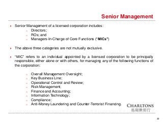 22
Senior Management
 Senior Management of a licensed corporation includes:
o Directors;
o ROs; and
o Managers-In-Charge of Core Functions (“MICs”)
 The above three categories are not mutually exclusive.
 “MIC” refers to an individual appointed by a licensed corporation to be principally
responsible, either alone or with others, for managing any of the following functions of
the corporation:
o Overall Management Oversight;
o Key Business Line;
o Operational Control and Review;
o Risk Management;
o Finance and Accounting;
o Information Technology;
o Compliance;
o Anti-Money Laundering and Counter-Terrorist Financing.
 