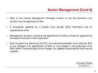 23
Senior Management (Cont’d)
 MICs of the Overall Management Oversight function or the Key Business Line
function must be approved as ROs.
 A corporation applying for a licence must provide MICs information and an
organisational chart.
 Management structure (including the appointment of MICs) should be approved by
the board of directors of the corporation.
 After the grant of a licence by the SFC, the licensed corporation must notify the SFC
of any changes in its appointment of MICs or any changes in the particulars of its
MICs within 7 business days of the changes. An updated organisational chart may be
required.
 