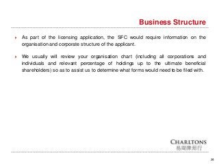 24
Business Structure
 As part of the licensing application, the SFC would require information on the
organisation and corporate structure of the applicant.
 We usually will review your organisation chart (including all corporations and
individuals and relevant percentage of holdings up to the ultimate beneficial
shareholders) so as to assist us to determine what forms would need to be filed with.
 