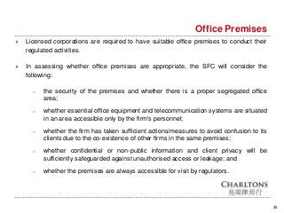 25
Office Premises
 Licensed corporations are required to have suitable office premises to conduct their
regulated activities.
 In assessing whether office premises are appropriate, the SFC will consider the
following:
o the security of the premises and whether there is a proper segregated office
area;
o whether essential office equipment and telecommunication systems are situated
in an area accessible only by the firm's personnel;
o whether the firm has taken sufficient actions/measures to avoid confusion to its
clients due to the co-existence of other firms in the same premises;
o whether confidential or non-public information and client privacy will be
sufficiently safeguarded against unauthorised access or leakage; and
o whether the premises are always accessible for visit by regulators.
 