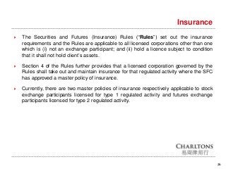 26
Insurance
 The Securities and Futures (Insurance) Rules (“Rules”) set out the insurance
requirements and the Rules are applicable to all licensed corporations other than one
which is (i) not an exchange participant; and (ii) hold a licence subject to condition
that it shall not hold client’s assets.
 Section 4 of the Rules further provides that a licensed corporation governed by the
Rules shall take out and maintain insurance for that regulated activity where the SFC
has approved a master policy of insurance.
 Currently, there are two master policies of insurance respectively applicable to stock
exchange participants licensed for type 1 regulated activity and futures exchange
participants licensed for type 2 regulated activity.
 