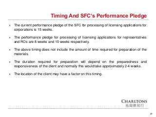 27
Timing And SFC’s Performance Pledge
 The current performance pledge of the SFC for processing of licensing applications for
corporations is 15 weeks.
 The performance pledge for processing of licensing applications for representatives
and ROs are 8 weeks and 10 weeks respectively.
 The above timing does not include the amount of time required for preparation of the
materials.
 The duration required for preparation will depend on the preparedness and
responsiveness of the client and normally this would take approximately 2-4 weeks.
 The location of the client may have a factor on this timing.
 