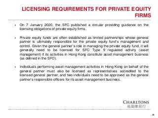 28
LICENSING REQUIREMENTS FOR PRIVATE EQUITY
FIRMS
 On 7 January 2020, the SFC published a circular providing guidance on the
licensing obligations of private equity firms.
 Private equity funds are often established as limited partnerships whose general
partner is ultimately responsible for the private equity fund’s management and
control. Given the general partner’s role in managing the private equity fund, it will
generally need to be licensed for SFC Type 9 regulated activity (asset
management) if its activities in Hong Kong constitute asset management business
(as defined in the SFO).
 Individuals performing asset management activities in Hong Kong on behalf of the
general partner must also be licensed as representatives accredited to the
licensed general partner, and two individuals need to be approved as the general
partner’s responsible officers for its asset management business.
 