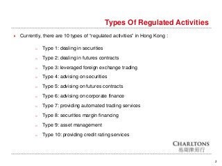 Types Of Regulated Activities
2
 Currently, there are 10 types of “regulated activities” in Hong Kong :
o Type 1: dealing in securities
o Type 2: dealing in futures contracts
o Type 3: leveraged foreign exchange trading
o Type 4: advising on securities
o Type 5: advising on futures contracts
o Type 6: advising on corporate finance
o Type 7: providing automated trading services
o Type 8: securities margin financing
o Type 9: asset management
o Type 10: providing credit rating services
 