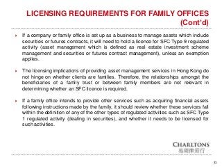 31
LICENSING REQUIREMENTS FOR FAMILY OFFICES
(Cont’d)
 If a company or family office is set up as a business to manage assets which include
securities or futures contracts, it will need to hold a licence for SFC Type 9 regulated
activity (asset management which is defined as real estate investment scheme
management and securities or futures contract management), unless an exemption
applies.
 The licensing implications of providing asset management services in Hong Kong do
not hinge on whether clients are families. Therefore, the relationships amongst the
beneficiaries of a family trust or between family members are not relevant in
determining whether an SFC licence is required.
 If a family office intends to provide other services such as acquiring financial assets
following instructions made by the family, it should review whether these services fall
within the definition of any of the other types of regulated activities such as SFC Type
1 regulated activity (dealing in securities), and whether it needs to be licensed for
such activities.
 