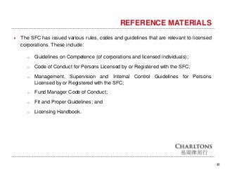 32
REFERENCE MATERIALS
 The SFC has issued various rules, codes and guidelines that are relevant to licensed
corporations. These include:
o Guidelines on Competence (of corporations and licensed individuals);
o Code of Conduct for Persons Licensed by or Registered with the SFC;
o Management, Supervision and Internal Control Guidelines for Persons
Licensed by or Registered with the SFC;
o Fund Manager Code of Conduct;
o Fit and Proper Guidelines; and
o Licensing Handbook.
 