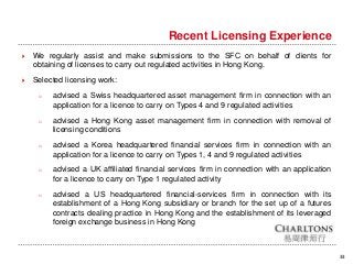 33
Recent Licensing Experience
 We regularly assist and make submissions to the SFC on behalf of clients for
obtaining of licenses to carry out regulated activities in Hong Kong.
 Selected licensing work:
o advised a Swiss headquartered asset management firm in connection with an
application for a licence to carry on Types 4 and 9 regulated activities
o advised a Hong Kong asset management firm in connection with removal of
licensing conditions
o advised a Korea headquartered financial services firm in connection with an
application for a licence to carry on Types 1, 4 and 9 regulated activities
o advised a UK affiliated financial services firm in connection with an application
for a licence to carry on Type 1 regulated activity
o advised a US headquartered financial-services firm in connection with its
establishment of a Hong Kong subsidiary or branch for the set up of a futures
contracts dealing practice in Hong Kong and the establishment of its leveraged
foreign exchange business in Hong Kong
 