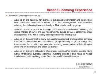 34
Recent Licensing Experience
 Selected licensing work (cont’d):
o advised on the approval for change of substantial shareholder and approval of
new nominated responsible officer of a fund management and securities
advisory firm following its acquisition by a Thai private banking group
o advised on the approval for change of substantial shareholders following the
global merger of our client, an independently-owned private capital investment
management firm, with a locally-based private investment group
o advised on the approval to carry out asset management and securities advisory
services in connection with a US-based group focusing on global energy and
investments funds, which we were also advising in connection with its Chapter
21 listing on the Hong Kong Stock Exchange
o advised on licensing obligations of overseas individual/corporation outside Hong
Kong introducing overseas potential investors outside Hong Kong to hedge
funds based in Hong Kong under Securities and Futures Ordinance
 