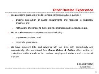 36
Other Related Experience
 On an ongoing basis, we provide licensing compliance advice, such as :
o ongoing satisfaction of capital requirements and response to regulatory
enquiries; and
o notifications of changes to the licensing corporation and licensed persons.
 We also advise on non-contentious matters including :
o employment matters; and
o corporate governance.
 We have excellent links and networks with law firms both domestically and
internationally. Our associated firm Boase Cohen & Collins offers advice on
contentious matters such as tax matters, employment matters and commercial
disputes.
 