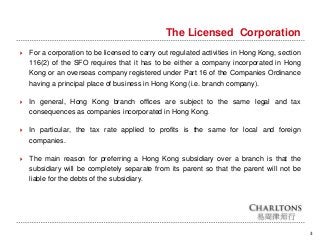 3
The Licensed Corporation
 For a corporation to be licensed to carry out regulated activities in Hong Kong, section
116(2) of the SFO requires that it has to be either a company incorporated in Hong
Kong or an overseas company registered under Part 16 of the Companies Ordinance
having a principal place of business in Hong Kong (i.e. branch company).
 In general, Hong Kong branch offices are subject to the same legal and tax
consequences as companies incorporated in Hong Kong.
 In particular, the tax rate applied to profits is the same for local and foreign
companies.
 The main reason for preferring a Hong Kong subsidiary over a branch is that the
subsidiary will be completely separate from its parent so that the parent will not be
liable for the debts of the subsidiary.
 
