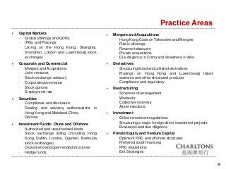 Practice Areas
40
 Mergers and Acquisitions
- Hong Kong Code on Takeovers and Mergers
- Public offerings
- Reverse takeovers
- Private acquisitions
- Due diligence in China and elsewhere in Asia
 Derivatives
- Structuring listed and unlisted derivatives
- Placings on Hong Kong and Luxembourg listed
warrants and other structured products
- Compliance and regulatory
 Restructuring
- Schemes of arrangement
- Workouts
- Corporate recovery
- Asset injections
 Investment
- China investment regulations
- Structuring a major foreign direct investment projects
- Evaluation and due diligence
 Private Equity and Venture Capital
- Optimum PRC and offshore structures
- Preferred stock financing
- PRC regulations
- Exit Strategies
 Capital Markets
- Global offerings and GDRs
- IPOs and Placings
- Listing on the Hong Kong, Shanghai,
Shenzhen, London and Luxembourg stock
exchanges
 Corporate and Commercial
- Mergers and Acquisitions
- Joint ventures
- Stock exchange advisory
- Corporate governance
- Stock options
- Employment law
 Securities
- Compliance and disclosure
- Dealing and advisory authorisations in
Hong Kong and Mainland China
- Options
 Investment Funds: China and Offshore
- Authorised and unauthorised funds
- Stock exchange listing (including Hong
Kong, Dublin, London, Cayman, Bermuda
stock exchanges)
- Closed-end and open-ended structures
- Hedge funds
 