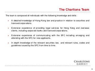 The Charltons Team
41
The team is composed of individuals with the following knowledge and skills:
 A detailed knowledge of Hong Kong law and practice in relation to securities and
licensed corporations.
 Extensive experience of providing legal services for Hong Kong and overseas
clients, including corporate banks and licensed corporations.
 Extensive experience of communicating with the SFC including arranging and
attending with the SFC for new applicants.
 In depth knowledge of the relevant securities law, and relevant rules, codes and
guidelines issued by the SFC from time to time.
 