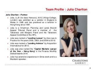 Team Profile : Julia Charlton
42
Julia Charlton – Partner
 Julia, LL.B (1st class Honours), A.K.C (Kings College,
London) was admitted as a solicitor in England &
Wales in 1985 and has practised as a solicitor in
Hong Kong since 1987.
 Julia is a Chairman, Planning and Lands Branch
Appeal Tribunal Panel and a member of the
Takeovers and Mergers Panel and the Takeovers
Appeal Committee of the SFC.
 Julia was named a “Leading Lawyer” by Asia Law &
Practice for the years 2002, 2003, and 2006 to 2019.
 Julia was named a “Leading Advisor” by Acquisition
International for 2013.
 Julia was also named the “Capital Markets Lawyer
of the Year – Hong Kong” in the Finance Monthly
Global Awards 2014.
 Julia has extensive experience in China work and is a
Mandarin speaker.
 
