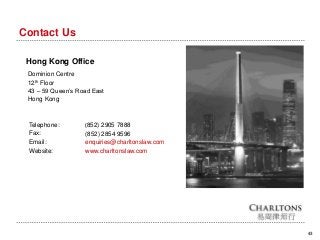 43
Contact Us
Hong Kong Office
Dominion Centre
12th Floor
43 – 59 Queen’s Road East
Hong Kong
Telephone:
Fax:
Email:
Website:
(852) 2905 7888
(852) 2854 9596
enquiries@charltonslaw.com
www.charltonslaw.com
 