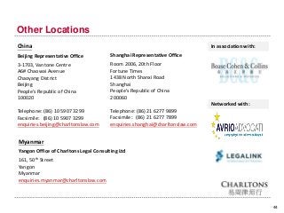 44
Other Locations
China
Beijing Representative Office
3-1703, Vantone Centre
A6# Chaowai Avenue
Chaoyang District
Beijing
People's Republic of China
100020
Telephone: (86) 10 5907 3299
Facsimile: (86) 10 5907 3299
enquiries.beijing@charltonslaw.com
Shanghai Representative Office
Room 2006, 20th Floor
Fortune Times
1438 North Shanxi Road
Shanghai
People's Republic of China
200060
Telephone: (86) 21 6277 9899
Facsimile: (86) 21 6277 7899
enquiries.shanghai@charltonslaw.com
Myanmar
Yangon Office of Charltons Legal Consulting Ltd
161, 50th Street
Yangon
Myanmar
enquiries.myanmar@charltonslaw.com
In association with:
Networked with:
 