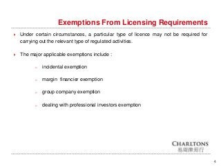 Exemptions From Licensing Requirements
4
 Under certain circumstances, a particular type of licence may not be required for
carrying out the relevant type of regulated activities.
 The major applicable exemptions include :
o incidental exemption
o margin financier exemption
o group company exemption
o dealing with professional investors exemption
 