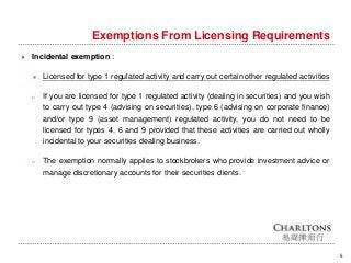 Exemptions From Licensing Requirements
5
 Incidental exemption :
＊ Licensed for type 1 regulated activity and carry out certain other regulated activities
o If you are licensed for type 1 regulated activity (dealing in securities) and you wish
to carry out type 4 (advising on securities), type 6 (advising on corporate finance)
and/or type 9 (asset management) regulated activity, you do not need to be
licensed for types 4, 6 and 9 provided that these activities are carried out wholly
incidental to your securities dealing business.
o The exemption normally applies to stockbrokers who provide investment advice or
manage discretionary accounts for their securities clients.
 