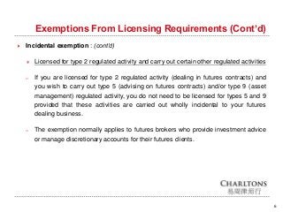Exemptions From Licensing Requirements (Cont’d)
6
 Incidental exemption : (cont’d)
＊ Licensed for type 2 regulated activity and carry out certain other regulated activities
o If you are licensed for type 2 regulated activity (dealing in futures contracts) and
you wish to carry out type 5 (advising on futures contracts) and/or type 9 (asset
management) regulated activity, you do not need to be licensed for types 5 and 9
provided that these activities are carried out wholly incidental to your futures
dealing business.
o The exemption normally applies to futures brokers who provide investment advice
or manage discretionary accounts for their futures clients.
 