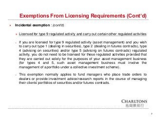 Exemptions From Licensing Requirements (Cont’d)
7
 Incidental exemption : (cont’d)
＊ Licensed for type 9 regulated activity and carry out certain other regulated activities
o If you are licensed for type 9 regulated activity (asset management) and you wish
to carry out type 1 (dealing in securities), type 2 (dealing in futures contracts), type
4 (advising on securities) and/or type 5 (advising on futures contracts) regulated
activity, you do not need to be licensed for these regulated activities provided that
they are carried out solely for the purposes of your asset management business
(for types 4 and 5, such asset management business must involve the
management of a portfolio under a collective investment scheme).
o This exemption normally applies to fund managers who place trade orders to
dealers or provide investment advice/research reports in the course of managing
their clients’ portfolios of securities and/or futures contracts.
 