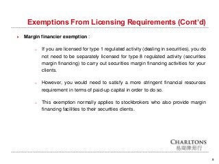 Exemptions From Licensing Requirements (Cont’d)
8
 Margin financier exemption :
o If you are licensed for type 1 regulated activity (dealing in securities), you do
not need to be separately licensed for type 8 regulated activity (securities
margin financing) to carry out securities margin financing activities for your
clients.
o However, you would need to satisfy a more stringent financial resources
requirement in terms of paid-up capital in order to do so.
o This exemption normally applies to stockbrokers who also provide margin
financing facilities to their securities clients.
 