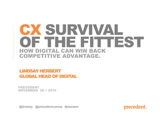 CX SURVIVAL 
OF THE FITTEST 
HOW DIGITAL CAN WIN BACK 
COMPETITIVE ADVANTAGE. 
LINDSAY HERBERT 
GLOBAL HEAD OF DIGITAL 
PRECEDENT 
NOVEMBER 26 // 2014 
@lindzeiy @precedentcomms #precsem 
 