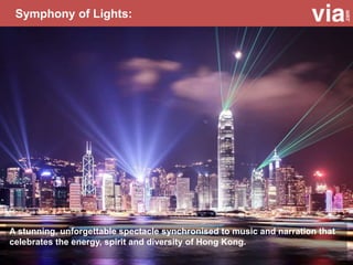 Symphony of Lights:
A stunning, unforgettable spectacle synchronised to music and narration that
celebrates the energy, spirit and diversity of Hong Kong.
 