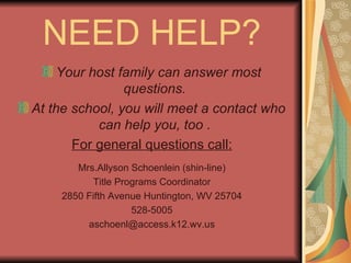 NEED HELP? Your host family can answer most questions.  At the school, you will meet a contact who can help you, too .  For general questions call: Mrs.Allyson Schoenlein (shin-line) Title Programs Coordinator 2850 Fifth Avenue Huntington, WV 25704 528-5005 [email_address] 