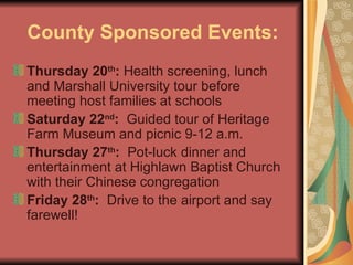 County Sponsored Events: Thursday 20 th :  Health screening, lunch and Marshall University tour before meeting host families at schools Saturday 22 nd :   Guided tour of Heritage Farm Museum and picnic 9-12 a.m. Thursday 27 th :   Pot-luck dinner and entertainment at Highlawn Baptist Church with their Chinese congregation  Friday 28 th :   Drive to the airport and say farewell! 