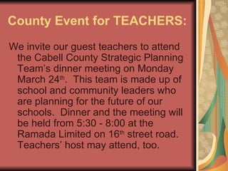 County Event for TEACHERS: We invite our guest teachers to attend the Cabell County Strategic Planning Team’s dinner meeting on Monday March 24 th .  This team is made up of school and community leaders who are planning for the future of our schools.  Dinner and the meeting will be held from 5:30 - 8:00 at the Ramada Limited on 16 th  street road.  Teachers’ host may attend, too.  