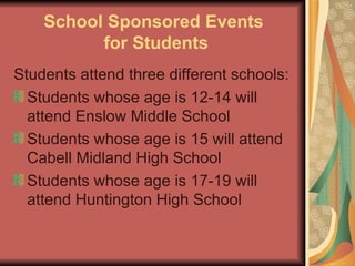 School Sponsored Events  for Students Students attend three different schools: Students whose age is 12-14 will attend Enslow Middle School Students whose age is 15 will attend Cabell Midland High School Students whose age is 17-19 will attend Huntington High School 