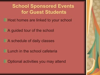 School Sponsored Events  for Guest Students Host homes are linked to your school A guided tour of the school A schedule of daily classes Lunch in the school cafeteria Optional activities you may attend 