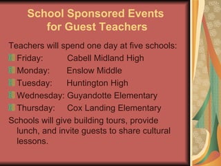 School Sponsored Events  for Guest Teachers Teachers will spend one day at five schools: Friday:  Cabell Midland High  Monday:  Enslow Middle Tuesday:  Huntington High Wednesday: Guyandotte Elementary Thursday:  Cox Landing Elementary Schools will give building tours, provide lunch, and invite guests to share cultural lessons. 